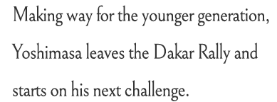 Making way for the younger generation, Yoshimasa leaves the Dakar Rally and starts on his next challenge.