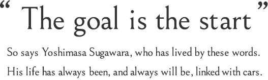 The goal is the start. So says Yoshimasa Sugawara, who has lived by these words. His life has always been, and always will be, linked with cars.